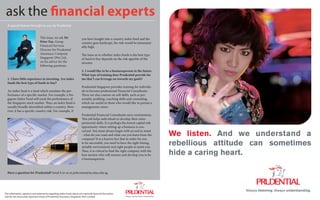 Advert                                                                                                                                                               Advert

 ask the financial experts
  A special feature brought to you by Prudential


                                 This issue, we ask Mr                  you have bought into a country index fund and the
                                 Peter Tan, Group                       country goes bankrupt, the risk would be immeasur-
                                 Financial Services                     ably high.
                                 Director for Prudential
                                 Assurance Company                      The issue as to whether index funds is the best type
                                 Singapore (Pte) Ltd,                   of fund to buy depends on the risk appetite of the
                                 on his advice for the                  investor.
                                 following questions.
                                                                        2. I would like to be a businessperson in the future.
                                                                        What type of training does Prudential provide for
  1. I have little experience in investing. Are index                   me that I can leverage on towards my goals?
  funds the best type of funds to buy?
                                                                        Prudential Singapore provides training for individu- C




  An index fund is a fund which emulates the per-                       als to become professional Financial Consultants.    M




  formance of a specific market. For example, a Sin-                    There are also courses on soft skills, such as per-  Y




  gapore Index Fund will track the performance of                       sonality profiling, coaching skills and counseling, CM




  the Singapore stock market. Thus, an index fund is                    which are useful to those who would like to pursue aMY




  usually broadly diversified within a country. How-                    management career.                                  CY



  ever, it has a specific country risk. For example, if                                                                     CMY



                                                                        Prudential Financial Consultants earn commissions.   K



                                                                        This job helps individuals to develop their entre-
                                                                        preneurial skills. It is perhaps the lowest capital risk
                                                                        opportunity where setting up a business is con-
                                                                        cerned. You must always begin with an end in mind
                                                                        - what do you want and what can you learn from the
                                                                        company? It is a known fact that in order for you
                                                                                                                                   We listen. And we understand a
                                                                        to be successful, you need to have the right timing,
                                                                        suitable environment and right people to assist you.
                                                                                                                                   rebellious attitude can sometimes
                                                                        Thus, it is critical to find the right company with the
                                                                        best mentor who will nurture and develop you to be         hide a caring heart.
                                                                        a businessperson.



  Have a question for Prudential? Send it to us at pubcomm@sa.smu.edu.sg.




                                                                                                                                                    Always listening. Always understanding.
The information, opinions and statements regarding index funds above are expressly those of the author,
and 22 notthe blue and gold those of Prudential Assurance Singapore (Pte) Limited.
    do     necessarily represent                                                                                                                                          the blue and gold   23
 