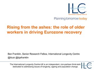 Rising from the ashes: the role of older 
workers in driving Eurozone recovery 
Ben Franklin, Senior Research Fellow, International Longevity Centre 
@ilcuk @bjafranklin 
The International Longevity Centre-UK is an independent, non-partisan think-tank 
dedicated to addressing issues of longevity, ageing and population change. 
 
