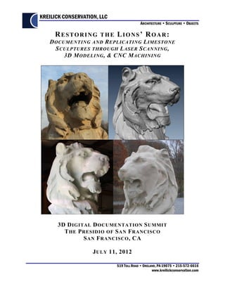 KREILICK CONSERVATION, LLC
                                           ARCHITECTURE • SCULPTURE • OBJECTS

     RESTORING THE LIONS’ ROAR:
   D OCUMENTING AND R EPLICATING L IMESTONE
     S CULPTURES THROUGH L ASER S CANNING ,
        3D M ODELING , & CNC M ACHINING




      3D D IGITAL D OCUMENTATION S UMMIT
        T HE P RESIDIO OF S AN F RANCISCO
               S AN F RANCISCO , CA

                    J ULY 11, 2012

                             519 TOLL ROAD • ORELAND, PA 19075 • 215-572-6616
                                                  www.kreilickconservation.com
 