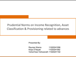 Prudential Norms on Income Recognition, Asset
Classification & Provisioning related to advances



                 Presented By:

                 Raunaq Warna           11020241096
                 Kripa S Nayak          11020241082
                 Vishal Kasi Vishwanath 11020241102
 