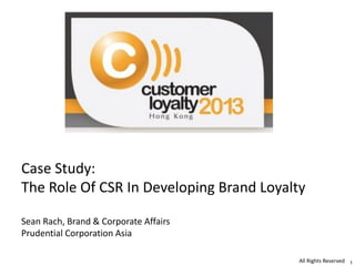 Case Study:
The Role Of CSR In Developing Brand Loyalty
Sean Rach, Brand & Corporate Affairs
Prudential Corporation Asia
All Rights Reserved 1

 