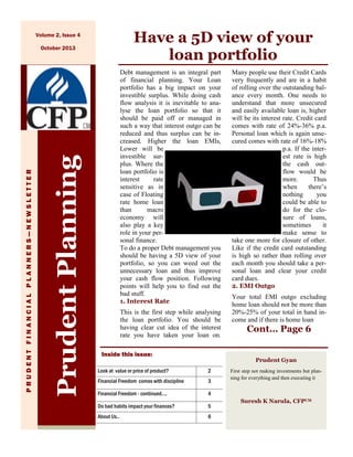 Have a 5D view of your
loan portfolio

Volume 2, Issue 4

Prudent Planning

Financial Focus

A B C

F I N A N C I A L

P L A N N E R S — N E W S L E T T E R

PRUDENT FINANCIAL PLANNERS—NEWSLETTER

October 2013

Debt management is an integral part
of financial planning. Your Loan
portfolio has a big impact on your
investible surplus. While doing cash
flow analysis it is inevitable to analyse the loan portfolio so that it
should be paid off or managed in
such a way that interest outgo can be
reduced and thus surplus can be increased. Higher the loan EMIs,
Lower will be
investible surplus. Where the
loan portfolio is
interest
rate
sensitive as in
case of Floating
rate home loan
than
macro
economy will
also play a key
role in your personal finance.
To do a proper Debt management you
should be having a 5D view of your
portfolio, so you can weed out the
unnecessary loan and thus improve
your cash flow position. Following
points will help you to find out the
bad stuff.
1. Interest Rate
This is the first step while analysing
the loan portfolio. You should be
having clear cut idea of the interest
rate you have taken your loan on.
Inside this issue:

Many people use their Credit Cards
very frequently and are in a habit
of rolling over the outstanding balance every month. One needs to
understand that more unsecured
and easily available loan is, higher
will be its interest rate. Credit card
comes with rate of 24%-36% p.a.
Personal loan which is again unsecured comes with rate of 16%-18%
p.a. If the interest rate is high
the cash outflow would be
more.
Thus
when
there’s
nothing
you
could be able to
do for the closure of loans,
sometimes
it
make sense to
take one more for closure of other.
Like if the credit card outstanding
is high so rather than rolling over
each month you should take a personal loan and clear your credit
card dues.
2. EMI Outgo
Your total EMI outgo excluding
home loan should not be more than
20%-25% of your total in hand income and if there is home loan

Cont… Page 6
Prudent Gyan

Look at value or price of product?

2

Financial Freedom comes with discipline

3

Financial Freedom - continued….

4

Do bad habits impact your finances?

5

About Us..

6

First step not making investments but planning for everything and then executing it

Suresh K Narula, CFPCM

 