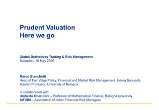 Prudent Valuation
Here we go
Global Derivatives Trading & Risk Management
Budapest, 10 May 2016
Marco Bianchetti
Head of Fair Value Policy, Financial and Market Risk Management, Intesa Sanpaolo
Adjunct Professor, University of Bologna
In collaboration with
Umberto Cherubini – Professor of Mathematical Finance, Bologna University
AIFIRM – Association of Italian Financial Risk Managers
 