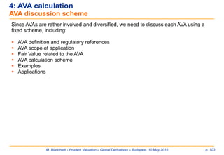 M. Bianchetti - Prudent Valuation – Global Derivatives – Budapest, 10 May 2016 p. 103
4: AVA calculation
AVA discussion scheme
Since AVAs are rather involved and diversified, we need to discuss each AVA using a
fixed scheme, including:
 AVA definition and regulatory references
 AVA scope of application
 Fair Value related to the AVA
 AVA calculation scheme
 Examples
 Applications
 