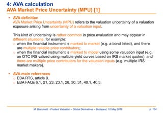 M. Bianchetti - Prudent Valuation – Global Derivatives – Budapest, 10 May 2016 p. 104
4: AVA calculation
AVA Market Price Uncertainty (MPU) [1]
 AVA definition
AVA Market Price Uncertainty (MPU) refers to the valuation uncertainty of a valuation
exposure arising from uncertainty of a valuation input.
This kind of uncertainty is rather common in price evaluation and may appear in
different situations, for example:
o when the financial instrument is marked to market (e.g. a bond listed), and there
are multiple reliable price contributors;
o when the financial instrument is marked to model using some valuation input (e.g.
an OTC IRS valued using multiple yield curves based on IRS market quotes), and
there are multiple price contributors for the valuation inputs (e.g. multiple IRS
market makers).
 AVA main references
o EBA RTS, article 9.
o EBA FAQs 6.1, 21, 23, 23.1, 28, 30, 31, 40.1, 40.3.
 