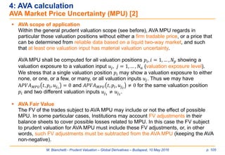 M. Bianchetti - Prudent Valuation – Global Derivatives – Budapest, 10 May 2016 p. 105
4: AVA calculation
AVA Market Price Uncertainty (MPU) [2]
 AVA scope of application
Within the general prudent valuation scope (see before), AVA MPU regards in
particular those valuation positions without either a firm tradable price, or a price that
can be determined from reliable data based on a liquid two-way market, and such
that at least one valuation input has material valuation uncertainty.
AVA MPU shall be computed for all valuation positions 𝑝𝑖, 𝑖 = 1, … , 𝑁 𝑝 showing a
valuation exposure to a valuation input 𝑢𝑗, 𝑗 = 1, … , 𝑁 𝑢 (valuation exposure level).
We stress that a single valuation position 𝑝𝑖 may show a valuation exposure to either
none, or one, or a few, or many, or all valuation inputs 𝑢𝑗. Thus we may have
A𝑃𝑉𝐴 𝑀𝑃𝑈 𝑡, 𝑝𝑖, 𝑢𝑗1
= 0 and 𝐴𝑃𝑉𝐴 𝑀𝑃𝑈 𝑡, 𝑝𝑖, 𝑢𝑗2
≠ 0 for the same valuation position
𝑝𝑖 and two different valuation inputs 𝑢𝑗1
≠ 𝑢𝑗2
.
 AVA Fair Value
The FV of the trades subject to AVA MPU may include or not the effect of possible
MPU. In some particular cases, Institutions may account FV adjustments in their
balance sheets to cover possible losses related to MPU. In this case the FV subject
to prudent valuation for AVA MPU must include these FV adjustments, or, in other
words, such FV adjustments must be subtracted from the AVA MPU (keeping the AVA
non-negative).
 