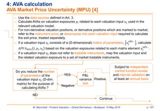 M. Bianchetti - Prudent Valuation – Global Derivatives – Budapest, 10 May 2016 p. 107
4: AVA calculation
AVA Market Price Uncertainty (MPU) [4]
o Use the data sources defined in Art. 3.
o Calculate AVAs on valuation exposures 𝑝𝑖 related to each valuation input 𝑢𝑗 used in the
relevant valuation model.
o For non-derivative valuation positions, or derivative positions which are marked to market,
refer to the instrument price, or decompose into each valuation input required to calculate
the exit price, treated separately.
o If a valuation input 𝑢𝑗 consists of a (D-dimensional) matrix of parameters, 𝑢𝑗
𝛼𝛽𝛾…
, calculate
𝐴𝑃𝑉𝐴 𝑀𝑃𝑈 𝑡, 𝑝𝑖, 𝑢𝑗 based on the valuation exposures related to each matrix element 𝑢𝑗
𝛼𝛽𝛾…
.
o If a valuation input 𝑢𝑗 does not refer to tradable instruments, map the valuation input and
the related valuation exposure to a set of market tradable instruments.
Do you reduce the number
of parameters of the
valuation input 𝑢𝑗 (D-dim.
matrix) for the purpose of
calculating AVAs ?
Continue
NO
P&L
variance
test
Positive
YES
Negative
Subject to independent
control function review
and internal validation on
at least an annual basis
 