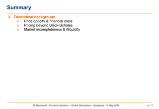 M. Bianchetti - Prudent Valuation – Global Derivatives – Budapest, 10 May 2016 p. 11
Summary
2. Theoretical background
o Price opacity & financial crisis
o Pricing beyond Black-Scholes
o Market incompleteness & illiquidity
 