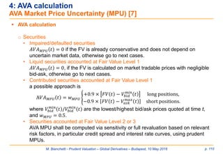 M. Bianchetti - Prudent Valuation – Global Derivatives – Budapest, 10 May 2016 p. 110
4: AVA calculation
AVA Market Price Uncertainty (MPU) [7]
 AVA calculation
o Securities
• Impaired/defaulted securities
𝐴𝑉𝐴 𝑀𝑃𝑈 𝑡 = 0 if the FV is already conservative and does not depend on
uncertain market data, otherwise go to next cases.
• Liquid securities accounted at Fair Value Level 1
𝐴𝑉𝐴 𝑀𝑃𝑈 𝑡 = 0, if the FV is calculated on market tradable prices with negligible
bid-ask, otherwise go to next cases.
• Contributed securities accounted at Fair Value Level 1
a possible approach is
A𝑉𝐴 𝑀𝑃𝑈 𝑡 = 𝑤 𝑀𝑃𝑈 ൝
+0.9 × 𝐹𝑉 𝑡 − 𝑉𝑏𝑖𝑑
𝑚𝑖𝑛
𝑡 long positions,
−0.9 × 𝐹𝑉 𝑡 − 𝑉𝑎𝑠𝑘
𝑚𝑎𝑥
𝑡 short positions.
where 𝑉𝑏𝑖𝑑
𝑚𝑖𝑛
𝑡 /𝑉𝑏𝑖𝑑
𝑚𝑖𝑛
𝑡 are the lowest/highest bid/ask prices quoted at time t,
and 𝑤 𝑀𝑃𝑈 = 0.5.
• Securities accounted at Fair Value Level 2 or 3
AVA MPU shall be computed via sensitivity or full revaluation based on relevant
risk factors, in particular credit spread and interest rate curves, using prudent
MPUs.
 