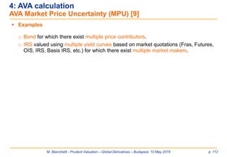 M. Bianchetti - Prudent Valuation – Global Derivatives – Budapest, 10 May 2016 p. 112
4: AVA calculation
AVA Market Price Uncertainty (MPU) [9]
 Examples
o Bond for which there exist multiple price contributors.
o IRS valued using multiple yield curves based on market quotations (Fras, Futures,
OIS, IRS, Basis IRS, etc.) for which there exist multiple market makers.
 