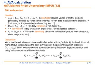 M. Bianchetti - Prudent Valuation – Global Derivatives – Budapest, 10 May 2016 p. 115
4: AVA calculation
AVA Market Price Uncertainty (MPU) [12]
P&L variance test
Notation
 𝑅𝑖𝑗, 𝑖 = 1, … , 𝑁 𝑅, 𝑗 = 0, … , 𝑁 𝑑 = i-th risk factor (scalar, vector or matrix element,
generically indexed by i with some ordering) for j-th date (backward time ordered, j =
0 = today, j = 1 = yesterday business day, etc….).
 Δ𝑅𝑖𝑗 ≔ 𝑅𝑖𝑗 − 𝑅𝑖𝑗−1 = j-th daily variation of risk factor 𝑅𝑖𝑗.
 𝑉𝑗 = fair value of today’s valuation exposure at j-th date (static portfolio).
 𝛿𝑖𝑗 ≔ Τ𝜕𝑉𝑗 𝜕𝑅𝑖𝑗 = first-order sensitivity of today’s valuation exposure to risk factor 𝑅𝑖𝑗
(delta, vega, rho, etc.).
Discussion
We know the valuation exposure and its fair value at today’s date, 𝑉0. Instead, it’s much
more difficult to recompute the past fair values of the present valuation exposure,
𝑉1, … , 𝑉𝑁 𝑑
. Thus, we approximate such values using first order Taylor expansion and
today’s risk factors sensitivities as follows
𝑉𝑗 ≅ 𝑉𝑗−1 + ෍
𝑖=1
𝑁 𝑅
𝛿𝑖𝑗 Δ𝑅𝑖𝑗 + ⋯ ≅ 𝑉𝑗−1 + ෍
𝑖=1
𝑁 𝑅
𝛿𝑖,0 Δ𝑅𝑖𝑗.
 