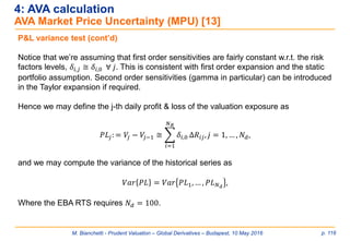 M. Bianchetti - Prudent Valuation – Global Derivatives – Budapest, 10 May 2016 p. 116
4: AVA calculation
AVA Market Price Uncertainty (MPU) [13]
P&L variance test (cont’d)
Notice that we’re assuming that first order sensitivities are fairly constant w.r.t. the risk
factors levels, 𝛿𝑖,𝑗 ≅ 𝛿𝑖,0 ∀ 𝑗. This is consistent with first order expansion and the static
portfolio assumption. Second order sensitivities (gamma in particular) can be introduced
in the Taylor expansion if required.
Hence we may define the j-th daily profit & loss of the valuation exposure as
𝑃𝐿𝑗: = 𝑉𝑗 − 𝑉𝑗−1 ≅ ෍
𝑖=1
𝑁 𝑅
𝛿𝑖,0 Δ𝑅𝑖𝑗, 𝑗 = 1, … , 𝑁 𝑑,
and we may compute the variance of the historical series as
𝑉𝑎𝑟 𝑃𝐿 = 𝑉𝑎𝑟 𝑃𝐿1, … , 𝑃𝐿 𝑁 𝑑
,
Where the EBA RTS requires 𝑁 𝑑 = 100.
 