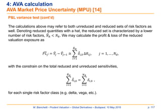 M. Bianchetti - Prudent Valuation – Global Derivatives – Budapest, 10 May 2016 p. 117
4: AVA calculation
AVA Market Price Uncertainty (MPU) [14]
P&L variance test (cont’d)
The calculations above may refer to both unreduced and reduced sets of risk factors as
well. Denoting reduced quantities with a hat, the reduced set is characterized by a lower
number of risk factors, ෡𝑁 𝑅 < 𝑁 𝑅. We may calculate the profit & loss of the reduced
valuation exposure as
෢𝑃𝐿𝑗: = ෠𝑉𝑗 − ෠𝑉𝑗−1 ≅ ෍
𝑖=1
෡𝑁 𝑅
መ𝛿𝑖,0 Δ𝑅𝑖𝑗, 𝑗 = 1, … , 𝑁 𝑑,
with the constrain on the total reduced and unreduced sensitivities,
෍
𝑖=1
෡𝑁 𝑅
መ𝛿𝑖,0 = ෍
𝑖=1
𝑁 𝑅
𝛿𝑖,0 ,
for each single risk factor class (e.g. delta, vega, etc.).
 