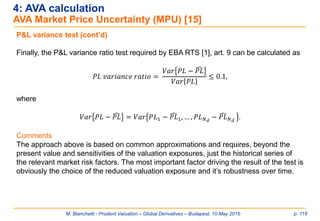M. Bianchetti - Prudent Valuation – Global Derivatives – Budapest, 10 May 2016 p. 118
4: AVA calculation
AVA Market Price Uncertainty (MPU) [15]
P&L variance test (cont’d)
Finally, the P&L variance ratio test required by EBA RTS [1], art. 9 can be calculated as
𝑃𝐿 𝑣𝑎𝑟𝑖𝑎𝑛𝑐𝑒 𝑟𝑎𝑡𝑖𝑜 =
𝑉𝑎𝑟 𝑃𝐿 − ෢𝑃𝐿
𝑉𝑎𝑟 𝑃𝐿
≤ 0.1,
where
𝑉𝑎𝑟 𝑃𝐿 − ෢𝑃𝐿 = 𝑉𝑎𝑟 𝑃𝐿1 − ෢𝑃𝐿1, … , 𝑃𝐿 𝑁 𝑑
− ෢𝑃𝐿 𝑁 𝑑
.
Comments
The approach above is based on common approximations and requires, beyond the
present value and sensitivities of the valuation exposures, just the historical series of
the relevant market risk factors. The most important factor driving the result of the test is
obviously the choice of the reduced valuation exposure and it’s robustness over time.
 