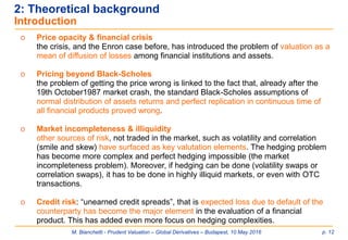 M. Bianchetti - Prudent Valuation – Global Derivatives – Budapest, 10 May 2016 p. 12
o Price opacity & financial crisis
the crisis, and the Enron case before, has introduced the problem of valuation as a
mean of diffusion of losses among financial institutions and assets.
o Pricing beyond Black-Scholes
the problem of getting the price wrong is linked to the fact that, already after the
19th October1987 market crash, the standard Black-Scholes assumptions of
normal distribution of assets returns and perfect replication in continuous time of
all financial products proved wrong.
o Market incompleteness & illiquidity
other sources of risk, not traded in the market, such as volatility and correlation
(smile and skew) have surfaced as key valutation elements. The hedging problem
has become more complex and perfect hedging impossible (the market
incompleteness problem). Moreover, if hedging can be done (volatility swaps or
correlation swaps), it has to be done in highly illiquid markets, or even with OTC
transactions.
o Credit risk: “unearned credit spreads”, that is expected loss due to default of the
counterparty has become the major element in the evaluation of a financial
product. This has added even more focus on hedging complexities.
2: Theoretical background
Introduction
 