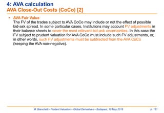 M. Bianchetti - Prudent Valuation – Global Derivatives – Budapest, 10 May 2016 p. 121
4: AVA calculation
AVA Close-Out Costs (CoCo) [2]
 AVA Fair Value
The FV of the trades subject to AVA CoCo may include or not the effect of possible
bid-ask spread. In some particular cases, Institutions may account FV adjustments in
their balance sheets to cover the most relevant bid-ask uncertainties. In this case the
FV subject to prudent valuation for AVA CoCo must include such FV adjustments, or,
in other words, such FV adjustments must be subtracted from the AVA CoCo
(keeping the AVA non-negative).
 