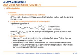 M. Bianchetti - Prudent Valuation – Global Derivatives – Budapest, 10 May 2016 p. 126
 AVA calculation
o Securities
• Securities held in market making portfolios
𝐴𝑉𝐴 𝐶𝑜𝐶𝑜 𝑡 = 0, since, in these cases, the Institution makes both the bid and
the ask prices.
• Liquid securities accounted at Fair Value Level 1
a possible approach is
A𝑉𝐴 𝐶𝑜𝐶𝑜 𝑡 = 𝑤 𝐶𝑜𝐶𝑜 𝐹𝑉(𝑡) ൝
−ത𝑉𝑏𝑖𝑑 𝑡 long positions,
+ത𝑉𝑎𝑠𝑘 𝑡 short positions.
where ത𝑉𝑏𝑖𝑑(𝑡)/ത𝑉𝑎𝑠𝑘 𝑡 are the average bid/ask prices quoted at time t, and
𝑤 𝐶𝑜𝐶𝑜 = 0.5.
• Any other security
 𝐴𝑉𝐴 𝐶𝑜𝐶𝑜 𝑡 = 0 if, according to the Institution Fair Value Policy, they are
already priced at prudent bid or ask,
 otherwise AVA CoCo shall be computed via sensitivity or full revaluation
based on relevant risk factors, in particular credit spread and interest rate
curves, using prudent bid-ask spread.
4: AVA calculation
AVA Close-Out Costs (CoCo) [7]
 