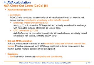 M. Bianchetti - Prudent Valuation – Global Derivatives – Budapest, 10 May 2016 p. 127
 AVA calculation (cont’d)
o Derivatives
AVA CoCo is computed via sensitivity or full revaluation based on relevant risk
factors and on market price uncertainty in the bid-offer spread.
 Exchange Traded Derivatives (ETD)
A𝑉𝐴 𝐶𝑜𝐶𝑜 𝑡 = 0, since the FV is quoted and actively traded on the exchange
with negligible bid-ask, otherwise go to next case.
 OTC Derivatives (OTCD)
AVA CoCo may be computed typically via full revaluation or sensitivity based
on relevant risk factors, similarly to AVA MPU.
 Bid-ask MPU estimation
AVA CoCo calculation is based on the estimation of bid-ask MPUs of relevant risk
factors. Possible sources of such MPUs are restricted to those cases where the
market quotes multiple sources of bid-ask spread.
 Examples
o Bond for which there exist multiple bid-ask contributors.
4: AVA calculation
AVA Close-Out Costs (CoCo) [8]
 