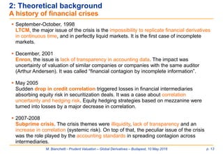 M. Bianchetti - Prudent Valuation – Global Derivatives – Budapest, 10 May 2016 p. 13
2: Theoretical background
A history of financial crises
 September-October, 1998
LTCM, the major issue of the crisis is the impossibility to replicate financial derivatives
in continuous time, and in perfectly liquid markets. It is the first case of incomplete
markets.
 December, 2001
Enron, the issue is lack of transparency in accounting data. The impact was
uncertainty of valuation of similar companies or companies with the same auditor
(Arthur Andersen). It was called “financial contagion by incomplete information”.
 May 2005
Sudden drop in credit correlation triggered losses in financial intermediaries
absorbing equity risk in securitization deals. It was a case about correlation
uncertainty and hedging risk. Equity hedging strategies based on mezzanine were
turned into losses by a major decrease in correlation.
 2007-2008
Subprime crisis. The crisis themes were illiquidity, lack of transparency and an
increase in correlation (systemic risk). On top of that, the peculiar issue of the crisis
was the role played by the accounting standards in spreading contagion across
intermediaries.
 