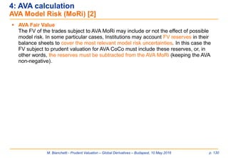 M. Bianchetti - Prudent Valuation – Global Derivatives – Budapest, 10 May 2016 p. 130
 AVA Fair Value
The FV of the trades subject to AVA MoRi may include or not the effect of possible
model risk. In some particular cases, Institutions may account FV reserves in their
balance sheets to cover the most relevant model risk uncertainties. In this case the
FV subject to prudent valuation for AVA CoCo must include these reserves, or, in
other words, the reserves must be subtracted from the AVA MoRi (keeping the AVA
non-negative).
4: AVA calculation
AVA Model Risk (MoRi) [2]
 