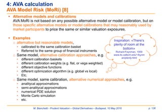 M. Bianchetti - Prudent Valuation – Global Derivatives – Budapest, 10 May 2016 p. 136
 Alternative models and calibrations
AVA MoRi is not based on any possible alternative model or model calibration, but on
those specific alternative models or model calibrations that may reasonably used by
market participants to price the same or similar valuation exposures.
 Examples
o alternative but reasonable models,
• calibrated to the same calibration basket
• Referred to the same group of financial instruments
o Same model, alternative calibration approaches, e.g.
• different calibration baskets
• different calibration weights (e.g. flat, or vega weighted)
• different objective functions
• different optimization algorithm (e.g. global vs local)
• Etc.
o Same model, same calibration, alternative numerical approaches, e.g.
• analitycal approximations
• semi-analitycal approximations
• numerical PDE solution
• Monte Carlo simulation
• etc.
4: AVA calculation
AVA Model Risk (MoRi) [8]
Inspiration: «There’s
plenty of room at the
bottom»
Richard Feynman, 1959
www.its.caltech.edu/~feynm
an/plenty.html
 