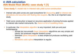 M. Bianchetti - Prudent Valuation – Global Derivatives – Budapest, 10 May 2016 p. 144
4: AVA calculation
AVA Model Risk (MoRi): case study 1 [1]
Case study 1: model risk in interest rate yield curve construction
 Interest rate yield curves are used everywhere for discounting and for interest rate
derivatives and securities with floating rate coupons. So, this is an important case
study.
 Yield curve construction is based on recursive application of pricing formulas applied
to interest rate market instruments. So, there is a lot of modelling inside.
 In particular, the interpolation algorithm is very important, both pre and post
bootstrapping:
o Simple but non-smooth linear interpolation algorithms are very simple and
robust, but produces irregular forward curves
o Standard spline interpolation is less simple but produces oscillating yield
curves
o Monotonic cubic spline interpolation is regular.
 