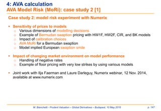 M. Bianchetti - Prudent Valuation – Global Derivatives – Budapest, 10 May 2016 p. 147
4: AVA calculation
AVA Model Risk (MoRi): case study 2 [1]
Case study 2: model risk experiment with Numerix
 Sensitivity of prices to models
o Various dimensions of modelling decisions
o Example of Bermudan swaption pricing with HW1F, HW2F, CIR, and BK models
o Impact of calibration choices
o AVA MoRi for a Bermudan swaption
o Model implied European swaption smile
 Impact of changing market environment on model performance
o Handling of negative rates
o Example of floor pricing with very low strikes by using various models
 Joint work with Ilja Faerman and Laure Darleguy, Numerix webinar, 12 Nov. 2014,
available at www.numerix.com
 