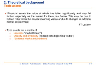 M. Bianchetti - Prudent Valuation – Global Derivatives – Budapest, 10 May 2016 p. 15
2: Theoretical background
Toxic assets
.
 “Financial assets the value of which has fallen significantly and may fall
further, especially as the market for them has frozen. This may be due to
hidden risks within the assets becoming visible or due to changes in extremal
market environment”
FT Lexicon
 Toxic assets are a matter of:
o Liquidity (“market frozen”)
o Opacity and ambiguity (“hidden risks becoming visible”)
o “Extremal market environment”
 