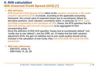 M. Bianchetti - Prudent Valuation – Global Derivatives – Budapest, 10 May 2016 p. 156
 AVA definition
AVA Unearned Credit Spread (UCS) refers to the valuation uncertainty in the credit
valuation adjustment (CVA) to include, according to the applicable accounting
framework, the current value of expected losses due to counterparty default on
derivative positions. Such valuation uncertainty refers, in particular, to MPU, CoCo
and MoRi uncertainties in the calculation of CVA. Hence, the RTS specifies that the
AVA UCS shall be split into such components, to be aggregated to their
corresponding AVA.
Since the definition of AVA UCS specifies “losses due to counterparty default” (not
“profits due to own default”), and the CRR, art. 33 states that the debt valuation
adjustment (DVA, the gain on liabilities due to own credit quality) should not be
included in the calculation of own funds, then AVA UCS shall not include the DVA
component.
 AVA main references
o EBA RTS, article 12.
o EBA FAQs 10, 25, 28.
4: AVA calculation
AVA Unearned Credit Spread (UCS) [1]
 