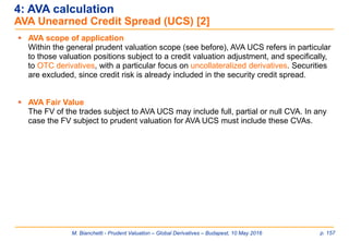 M. Bianchetti - Prudent Valuation – Global Derivatives – Budapest, 10 May 2016 p. 157
 AVA scope of application
Within the general prudent valuation scope (see before), AVA UCS refers in particular
to those valuation positions subject to a credit valuation adjustment, and specifically,
to OTC derivatives, with a particular focus on uncollateralized derivatives. Securities
are excluded, since credit risk is already included in the security credit spread.
 AVA Fair Value
The FV of the trades subject to AVA UCS may include full, partial or null CVA. In any
case the FV subject to prudent valuation for AVA UCS must include these CVAs.
4: AVA calculation
AVA Unearned Credit Spread (UCS) [2]
 