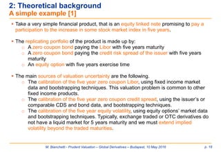 M. Bianchetti - Prudent Valuation – Global Derivatives – Budapest, 10 May 2016 p. 16
2: Theoretical background
A simple example [1]
 Take a very simple financial product, that is an equity linked note promising to pay a
participation to the increase in some stock market index in five years.
 The replicating portfolio of the product is made up by:
o A zero coupon bond paying the Libor with five years maturity
o A zero coupon bond paying the credit risk spread of the issuer with five years
maturity
o An equity option with five years exercise time
 The main sources of valuation uncertainty are the following.
o The calibration of the five year zero coupon Libor, using fixed income market
data and bootstrapping techniques. This valuation problem is common to other
fixed income products.
o The calibration of the five year zero coupon credit spread, using the issuer’s or
comparable CDS and bond data, and bootstrapping techniques.
o The calibration of the five year equity volatility, using equity options’ market data
and bootstrapping techniques. Typically, exchange traded or OTC derivatives do
not have a liquid market for 5 years maturity and we must extend implied
volatility beyond the traded maturities.
 