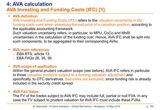 M. Bianchetti - Prudent Valuation – Global Derivatives – Budapest, 10 May 2016 p. 160
 AVA definition
AVA Investing and Funding Costs (IFC) refers to the valuation uncertainty in the
funding costs used when assessing the exit price of a valuation position, according to
the applicable accounting framework.
Such valuation uncertainty refers, in particular, to MPU, CoCo and MoRi
uncertainties in the calculation of the funding cost. Hence, AVA IFC shall be split into
such components, to be aggregated to their corresponding AVAs.
 AVA main references
o EBA RTS, article 13.
o EBA FAQs 26, 35, 36.
 AVA scope of application
Within the general prudent valuation scope (see before), AVA IFC refers in particular
to those valuation positions subject to a funding valuation adjustment and
specifically, to OTC derivatives. Securities are excluded, since funding risk is already
included in the security credit spread
 AVA Fair Value
The FV of the trades subject to AVA IFC may include full, partial or null FVA. In any
case the FV subject to prudent valuation for AVA IFC must include these FVAs.
4: AVA calculation
AVA Investing and Funding Costs (IFC) [1]
 