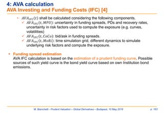 M. Bianchetti - Prudent Valuation – Global Derivatives – Budapest, 10 May 2016 p. 163
4: AVA calculation
AVA Investing and Funding Costs (IFC) [4]
• 𝐴𝑉𝐴𝐼𝐹𝐶 𝑡 shall be calculated considering the following components.
 𝐴𝑉𝐴𝐼𝐹𝐶 𝑡, 𝑀𝑃𝑈 : uncertainty in funding spreads, PDs and recovery rates,
uncertainty in risk factors used to compute the exposure (e.g. curves,
volatilities)
 𝐴𝑉𝐴𝐼𝐹𝐶 𝑡, 𝐶𝑜𝐶𝑜 : bid/ask in funding spreads.
 𝐴𝑉𝐴𝐼𝐹𝐶 𝑡, 𝑀𝑜𝑅𝑖 : time simulation grid, different dynamics to simulate
underlying risk factors and compute the exposure.
 Funding spread estimation
AVA IFC calculation is based on the estimation of a prudent funding curve. Possible
sources of such yield curve is the bond yield curve based on own Institution bond
emissions.
 