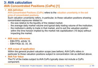 M. Bianchetti - Prudent Valuation – Global Derivatives – Budapest, 10 May 2016 p. 165
 AVA definition
AVA Concentrated Positions (CoPo) refers to the valuation uncertainty in the exit
price of concentrated positions.
Such valuation uncertainty refers, in particular, to those valuation positions showing
concentrated exposures related to:
o the size relative to the liquidity of the related market;
o the average daily market volume and typical daily trading volume of the institution;
o the institution’s ability to trade in that market, and to exit the valuation position
within the time horizon implied by the market risk capitalization (10 days) without
impacting the market.
 AVA main references
o EBA RTS, article 14.
o EBA FAQs 32, 33, 34.
 AVA scope of application
Within the general prudent valuation scope (see before), AVA CoPo refers in
particular to those valuation positions subject to concentration risk as defined above.
 AVA Fair Value
The FV of the trades subject to AVA CoPo typically does not include a CoPo
component.
3: AVA calculation
AVA Concentrated Positions (CoPo) [1]
 
