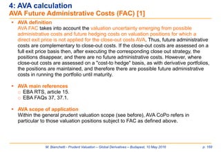 M. Bianchetti - Prudent Valuation – Global Derivatives – Budapest, 10 May 2016 p. 169
 AVA definition
AVA FAC takes into account the valuation uncertainty emerging from possible
administrative costs and future hedging costs on valuation positions for which a
direct exit price is not applied for the close-out costs AVA. Thus, future administrative
costs are complementary to close-out costs. If the close-out costs are assessed on a
full exit price basis then, after executing the corresponding close out strategy, the
positions disappear, and there are no future administrative costs. However, where
close-out costs are assessed on a "cost-to hedge" basis, as with derivative portfolios,
the positions are maintained, and therefore there are possible future administrative
costs in running the portfolio until maturity.
 AVA main references
o EBA RTS, article 15.
o EBA FAQs 37, 37.1.
 AVA scope of application
Within the general prudent valuation scope (see before), AVA CoPo refers in
particular to those valuation positions subject to FAC as defined above.
4: AVA calculation
AVA Future Administrative Costs (FAC) [1]
 