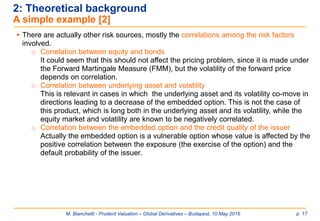 M. Bianchetti - Prudent Valuation – Global Derivatives – Budapest, 10 May 2016 p. 17
2: Theoretical background
A simple example [2]
 There are actually other risk sources, mostly the correlations among the risk factors
involved.
o Correlation between equity and bonds
It could seem that this should not affect the pricing problem, since it is made under
the Forward Martingale Measure (FMM), but the volatility of the forward price
depends on correlation.
o Correlation between underlying asset and volatility
This is relevant in cases in which the underlying asset and its volatility co-move in
directions leading to a decrease of the embedded option. This is not the case of
this product, which is long both in the underlying asset and its volatility, while the
equity market and volatility are known to be negatively correlated.
o Correlation between the embedded option and the credit quality of the issuer
Actually the embedded option is a vulnerable option whose value is affected by the
positive correlation between the exposure (the exercise of the option) and the
default probability of the issuer.
 