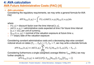 M. Bianchetti - Prudent Valuation – Global Derivatives – Budapest, 10 May 2016 p. 172
4: AVA calculation
AVA Future Administrative Costs (FAC) [4]
 AVA calculation
Considering the regulatory requirements, we may write a general formula for AVA
FAC
𝐴𝑃𝑉𝐴 𝐹𝐴𝐶 𝑡, 𝑝𝑖 = න
𝑡
𝑇
𝑃 𝑡, 𝑢 𝐴𝑑𝐶 𝑡, 𝑢, 𝑝𝑖 𝑁 𝐹𝐴𝐶 𝑡, 𝑢, 𝑝𝑖 𝑑𝑢
where
o 𝑃 𝑡, 𝑢 = discount factor over the time interval 𝑡, 𝑢 ,
o 𝐴𝑑𝐶 𝑡, 𝑢, 𝑝𝑖 = administrative costs expected at time t for future time interval
𝑢, 𝑢 + 𝑑𝑢 , per unit of currency,
o 𝑁 𝐹𝐴𝐶 𝑡, 𝑢, , 𝑝𝑖 = nominal of the valuation exposure at future time u,
o T = exipry date of the valuation exposure
Considering constant administrative costs and a decreasing step-wise constant
notional struck on dates 𝑇1, … , 𝑇 𝑀 , 𝑡 < 𝑇1, 𝑇 𝑀 = 𝑇, we may write a discrete formula
𝐴𝑃𝑉𝐴 𝐹𝐴𝐶 𝑡, 𝑝𝑖 ≅ 𝐴𝑑𝐶 𝑡, 𝑝𝑖 ෍
𝑘=𝑇1
𝑇 𝑀
𝑃 𝑡, 𝑇𝑘 𝑁 𝐹𝐴𝐶 𝑡, 𝑇𝑘, 𝑝𝑖 𝑇𝑘 − 𝑇𝑘−1 .
Considering furthermore a single (weighted) average lifetime 𝑇𝑎𝑣𝑔 (WAL) we may
further simplify to
𝐴𝑃𝑉𝐴 𝐹𝐴𝐶 𝑡, 𝑝𝑖 ≅ 𝐴𝑑𝐶 𝑡 𝑃 𝑡, 𝑇𝑎𝑣𝑔 𝑁 𝐹𝐴𝐶 𝑡, 𝑇𝑎𝑣𝑔 𝑇𝑎𝑣𝑔 − 𝑡 .
 