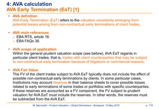M. Bianchetti - Prudent Valuation – Global Derivatives – Budapest, 10 May 2016 p. 174
 AVA definition
AVA Early Termination (EaT) refers to the valuation uncertainty emerging from
potential losses arising from non-contractual early terminations of client trades.
 AVA main references
o EBA RTS, article 16.
o EBA FAQs 38.
 AVA scope of application
Within the general prudent valuation scope (see before), AVA EaT regards in
particular client trades, that is, trades with client counterparties that may be subject
to non-contractual early termination because of litigations or commercial reasons.
 AVA Fair Value
The FV of the client trades subject to AVA EaT typically does not include the effect of
possible non-contractual early terminations by clients. In some particular cases,
Institutions may account reserves in their balance sheets to cover possible losses
related to early terminations of some trades or portfolios with specific counterparties.
If these reserves are accounted as a FV component, the FV subject to prudent
valuation for AVA EaT must include the reserves. In other words, the reserves must
be subtracted from the AVA EaT.
4: AVA calculation
AVA Early Termination (EaT) [1]
 