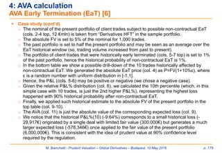 M. Bianchetti - Prudent Valuation – Global Derivatives – Budapest, 10 May 2016 p. 179
4: AVA calculation
AVA Early Termination (EaT) [6]
 Case study (cont’d)
o The nominal of the present portfolio of client trades subject to possible non-contractual EaT
(cols. 2-4 top, 12 €mln) is taken from “Derivatives HFT” in the sample portfolio.
o The absolute FV is set to 5% of the nominal for 1,000 trades.
o The past portfolio is set to half the present portfolio and may be seen as an average over the
EaT historical window (so, trading volume increased from past to present).
o The portfolio of client trades that were historically early terminated (cols. 5-7 top) is set to 1%
of the past portfolio, hence the historical probability of non-contractual EaT is 1%.
o In the bottom table we show a possible drill-down of the 10 trades historically affected by
non-contractual EaT. We generated the absolute EaT price (col. 4) as P=FV(1+10%ε), where
ε is a random number with uniform distribution in [-1,1].
o Hence, the P&L (cols. 5-6) may be positive or negative (we chose a negative case).
o Given the relative P&L% distribution (col. 6), we calculated the 10th percentile (which, in this
simple case with 10 trades, is just the 2nd higher P&L%), representing the highest loss
happened with 90% historical probability after non-contractual EaT.
o Finally, we applied such historical estimate to the absolute FV of the present portfolio in the
top table (col. 9-10).
o The AVA (col. 11) is just the absolute value of the corresponding expected loss (col. 9).
o We notice that the historical P&L%(10) (-9.64%) corresponds to a small historical loss (-
28,917€) originated by a single deal with limited fair value (300.000€) but generates a much
larger expected loss (-578,346€) once applied to the fair value of the present portfolio
(6,000,000€). This is consistent with the idea of prudent value at 90% confidence level
required by the regulation.
 