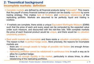 M. Bianchetti - Prudent Valuation – Global Derivatives – Budapest, 10 May 2016 p. 18
2: Theoretical background
Incomplete markets: definition
 Complete markets are defined by all financial products being “attainable”. This means
that the payoff of every financial contract or product can be exactly replicated by some
trading strategy. This implies lack of frictions and continuous rebalancing of the
replicating portfolio. Markets are assumed to be perfectly liquid and trading is
costless.
 If markets are complete, there exists a unique Equivalent Martingale Measure (EMM)
such that the price of each and every asset can be computed by the expected value
under such measure, and discounted with the risk-free rate. With complete markets
the price of each financial product would be unique, and there would be no valuation
uncertainty problem.
 Real world markets are incomplete and there exists a valuation uncertainty problem.
The reason is that no perfect hedge exists. More precisely, the reasons for incomplete
markets are:
o there are not enough assets to hedge all possible risk factors (no enough Arrow-
Debreu prices);
o replicating portfolios cannot be rebalanced in continuous time in such a way as to
allow for a perfect hedge;
o there is not enough liquidity in the market, particularly in stress times, to allow
rebalancing of the replicating portfolios.
 