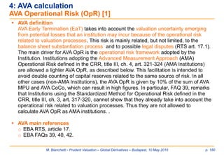 M. Bianchetti - Prudent Valuation – Global Derivatives – Budapest, 10 May 2016 p. 180
 AVA definition
AVA Early Termination (EaT) takes into account the valuation uncertainty emerging
from potential losses that an institution may incur because of the operational risk
related to valuation processes. This risk is mainly related, but not limited, to the
balance sheet substantiation process and to possible legal disputes (RTS art. 17.1).
The main driver for AVA OpR is the operational risk framework adopted by the
Institution. Institutions adopting the Advanced Measurement Approach (AMA)
Operational Risk defined in the CRR, title III, ch. 4, art. 321-324 (AMA Institutions)
are allowed a lighter AVA OpR, as described below. This facilitation is intended to
avoid double counting of capital reserves related to the same source of risk. In all
other cases (non-AMA Institutions), the AVA OpR is given by 10% of the sum of AVA
MPU and AVA CoCo, which can result in high figures. In particular, FAQ 39, remarks
that Institutions using the Standardized Method for Operational Risk defined in the
CRR, title III, ch. 3, art. 317-320, cannot show that they already take into account the
operational risk related to valuation processes. Thus they are not allowed to
calculate AVA OpR as AMA institutions. .
 AVA main references
o EBA RTS, article 17.
o EBA FAQs 39, 40, 42.
4: AVA calculation
AVA Operational Risk (OpR) [1]
 