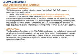 M. Bianchetti - Prudent Valuation – Global Derivatives – Budapest, 10 May 2016 p. 181
 AVA scope of application
Within the general prudent valuation scope (see before), AVA OpR regards in
particular those positions that:
o can be considered subject to operational risk during the valuation process;
o for which in the balance sheet there are provisions for operational risk.
Evidences of operational risk related to valuation process are the inclusion of those
valuation processes as part of the AMA accounting for the mispricing, misselling and
the process execution errors. Furthermore, an AMA usually accounts provision for
legal disputes with clients where the underlying of the contract is a fair value position.
 AVA Fair Value
The fair values of positions under AVA OpR typically does not include any component
or adjustment related to operational risk, since these factors do not concur to an exit
price. From a risk management point of view, expected operational risk losses may
be evaluated using scenario analysis and historical data related to realized
operational risk losses.
4: AVA calculation
AVA Operational Risk (OpR) [2]
 