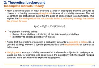 M. Bianchetti - Prudent Valuation – Global Derivatives – Budapest, 10 May 2016 p. 19
2: Theoretical background
Incomplete markets: theory
 From a technical point of view, selecting a price in incomplete markets amounts to
choose a probability measure (pricing kernel) in a set of probability measures. This set
 contains the probabilities such that the price of each product is a martingale. This
implies that for each product it is not possible to find a replicating strategy that attains
the product for sure.
𝑉𝑄 𝑡 = 𝔼 𝑄 𝐷(𝑡, 𝑇)𝑉(𝑇)ȁ 𝑄 ∈ ℘
 The problem is then to define:
 the set of probabilities  including all the risk-neutral probabilities;
 a strategy to select a probability in the set.
 Notice that the problem of selecting a probability amounts to selecting a lottery. So, a
possible strategy to select a specific probability is to use expected utility or some of its
extensions.
 Hedging error: every probability measure that is chosen is subjected to hedging error.
Based on this, for example, one could select the probability with the lowest hedging
variance, in the set with some expected hedging cost.
 