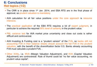 M. Bianchetti - Prudent Valuation – Global Derivatives – Budapest, 10 May 2016 p. 193
6: Conclusions
Hot topics (1/2)
 The CRR is in place since 1st Jan. 2014, and EBA RTS are in the final phase of
approval, so prudent valuation is mandatory.
 AVA calculation for all fair value positions under the core approach is resource
intensive.
 The practical application of the EBA RTS requires a lot of expert judgment, in
particular to achieve the required 90% level of certainty in the prudent value.
 P&L variance test for AVA market price uncertainty and close out costs is rather
difficult and controversial.
 AVA Investing & Funding cost is a “prudent version” of the FVA, so banks still not
accounting FVA in their balance sheets should account the full FVA in the prudent
valuation, with the benefit of the diversification factor 0.5. Banks already accounting
FVA must calculate a prudent FVA. .
 Other XVAs, i.e. MVA (Margin Valuation Adjustment), and KVA (Capital Valuation
Adjustment) are controversial. Rule of thumb could be “no fair value accounting, no
prudent value capital”.
 