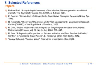 M. Bianchetti - Prudent Valuation – Global Derivatives – Budapest, 10 May 2016 p. 199
7: Selected References
Papers
1) Richard Roll, “A simple implicit measure of the effective bid-ask spread in an efficient
market”, The Journal of Finance, Vol. XXXIX, n. 4, Sept. 1984.
2) E. Derman, "Model Risk", Goldman Sachs Quantitative Strategies Research Notes, Apr.
1996.
3) R. Rebonato, "Theory and Practice of Model Risk Management”, Quantitative Research
Centre (QUARC) of the Royal Bank of Scotland, 2002.
4) R. Cont, "Model uncertainty and its impact on the pricing of derivative instruments",
Mathematical Finance, Vol. 16, No. 3, July 2006, 519–547.
5) R. Brar, “A Regulatory Perspective on Prudent Valuation and Best Practice in Product
Control”, in “Managing Illiquid Assets”, E. Takagawa editor, Risk Books, 2012.
6) Tanguy Dehapiot, “Prudent Value”, Risk Minds presentation, Dec. 2014.
 