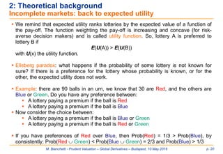 M. Bianchetti - Prudent Valuation – Global Derivatives – Budapest, 10 May 2016 p. 20
2: Theoretical background
Incomplete markets: back to expected utility
 We remind that expected utility ranks lotteries by the expected value of a function of
the pay-off. The function weighting the pay-off is increasing and concave (for risk-
averse decision makers) and is called utility function. So, lottery A is preferred to
lottery B if
E(U(A)) > E(U(B))
with U(x) the utility function.
 Ellsberg paradox: what happens if the probability of some lottery is not known for
sure? If there is a preference for the lottery whose probability is known, or for the
other, the expected utility does not work.
 Example: there are 90 balls in an urn, we know that 30 are Red, and the others are
Blue or Green. Do you have any preference between:
 A lottery paying a premium if the ball is Red
 A lottery paying a premium if the ball is Blue
 Now consider the choice between:
 A lottery paying a premium if the ball is Blue or Green
 A lottery paying a premium if the ball is Red or Green
 If you have preferences of Red over Blue, then Prob(Red) = 1/3 > Prob(Blue), by
consistently: Prob(Red  Green) < Prob(Blue  Green) = 2/3 and Prob(Blue) > 1/3
 