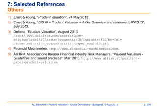 M. Bianchetti - Prudent Valuation – Global Derivatives – Budapest, 10 May 2016 p. 200
7: Selected References
Others
1) Ernst & Young, “Prudent Valuation”, 24 May 2013.
2) Ernst & Young, “BIS III – Prudent Valuation – AVAs Overview and relations to IFRS13”,
July 2013.
3) Deloitte, “Prudent Valuation”, August 2013,
http://www.deloitte.com/assets/Dcom-
Belgium/Local%20Assets/Documents/EN/Insights/FSI/be-fsi-
prudentvaluation_ebaconsultationpaper_aug2013.pdf.
4) Financial Machineries, http://www.financial-machineries.com.
5) AIFIRM, Associazione Italiana Financial Industry Risk Managers, “Prudent Valuation -
Guidelines and sound practices“, Mar. 2016, http://www.aifirm.it/position-
paper-prudent-valuation
 