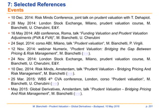 M. Bianchetti - Prudent Valuation – Global Derivatives – Budapest, 10 May 2016 p. 201
 10 Dec. 2014: Risk Minds Conference, joint talk on prudent valuation with T. Dehapiot.
 28 May 2014: London Stock Exchange, Milano, prudent valuation course, M.
Bianchetti, U. Cherubini, E&Y.
 16 May 2014: ABI conference, Roma, talk “Funding Valuation and Prudent Valuation
Adjustments (PVA & FVA)”, M. Bianchetti, U. Cherubini
 24 Sept. 2014: corso ABI, Milano, talk “Prudent valuation“, M. Bianchetti, P. Virgili.
 12 Nov. 2014: webinar Numerix, “Prudent Valuation: Bridging the Gap Between
Pricing & Risk Management”, M. Bianchetti (link).
 24 Nov. 2014: London Stock Exchange, Milano, prudent valuation course, M.
Bianchetti, U. Cherubini, E&Y.
 10 Dec. 2014: Risk Minds, Amsterdam, talk “Prudent Valuation - Bridging Pricing And
Risk Management”, M. Bianchetti (link).
 25 Mar. 2015: WBS 4th CVA conference, London, corso “Prudent valuation“, M.
Bianchetti, U. Cherubini (link)
 May 2015: Global Derivatives, Amsterdam, talk “Prudent Valuation - Bridging Pricing
And Risk Management”, M. Bianchetti (link).
7: Selected References
Events
 