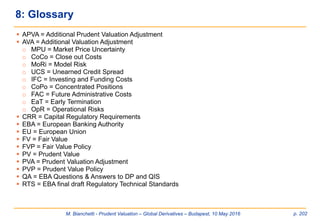M. Bianchetti - Prudent Valuation – Global Derivatives – Budapest, 10 May 2016 p. 202
 APVA = Additional Prudent Valuation Adjustment
 AVA = Additional Valuation Adjustment
o MPU = Market Price Uncertainty
o CoCo = Close out Costs
o MoRi = Model Risk
o UCS = Unearned Credit Spread
o IFC = Investing and Funding Costs
o CoPo = Concentrated Positions
o FAC = Future Administrative Costs
o EaT = Early Termination
o OpR = Operational Risks
 CRR = Capital Regulatory Requirements
 EBA = European Banking Authority
 EU = European Union
 FV = Fair Value
 FVP = Fair Value Policy
 PV = Prudent Value
 PVA = Prudent Valuation Adjustment
 PVP = Prudent Value Policy
 QA = EBA Questions & Answers to DP and QIS
 RTS = EBA final draft Regulatory Technical Standards
8: Glossary
 