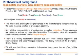 M. Bianchetti - Prudent Valuation – Global Derivatives – Budapest, 10 May 2016 p. 21
2: Theoretical background
Incomplete markets: non-additive expected utility
 Notice that the problem with expected utility is additivity. In fact, since additivity means
Prob(A  B) = P(A) + P(B), for A and B disjoint, we have
Probl(Red) + Prob (Green) > Prob(Blue) + Prob(Green)
which implies Prob(Red) > Prob(Blue).
 This implies that allowing for the preferences in the two lotteries to be represented by
the same measure one has to break down additivity.
 Non additive representations of preferences are called capacities. These measures
are monotone and are not required to be additive. The expected value with respect to
capacities is represented by the Choquet integral.
 There is a duality relationship between sub and super additive capacities and
between lower and upper Choquet integrals. The duality reminds of the Dempster-
Shafer theory.
 We will see that this representation is important to represent the set of probability
measures.
 